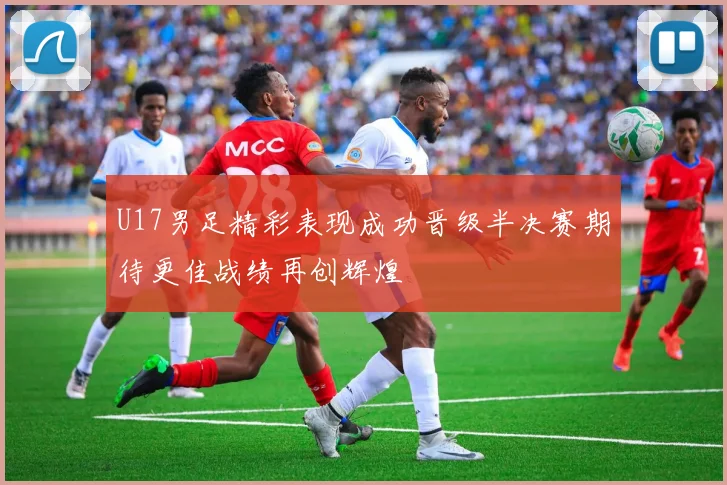 U17男足精彩表现成功晋级半决赛期待更佳战绩再创辉煌
