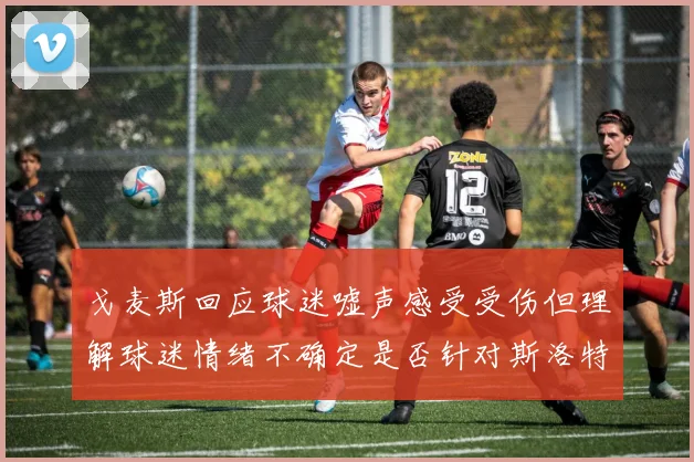 戈麦斯回应球迷嘘声感受受伤但理解球迷情绪不确定是否针对斯洛特