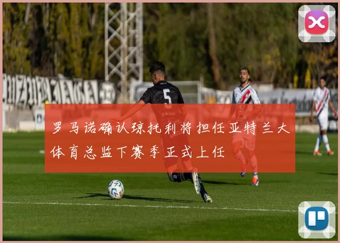 罗马诺确认琼托利将担任亚特兰大体育总监下赛季正式上任