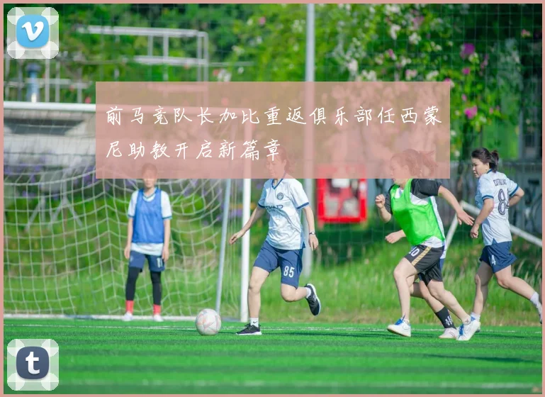 前马竞队长加比重返俱乐部任西蒙尼助教开启新篇章