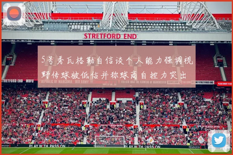5号秀瓦格勒自信谈个人能力强调视野传球被低估并称球商自控力突出