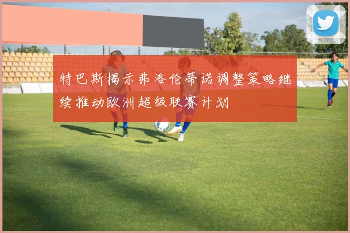 特巴斯揭示弗洛伦蒂诺调整策略继续推动欧洲超级联赛计划
