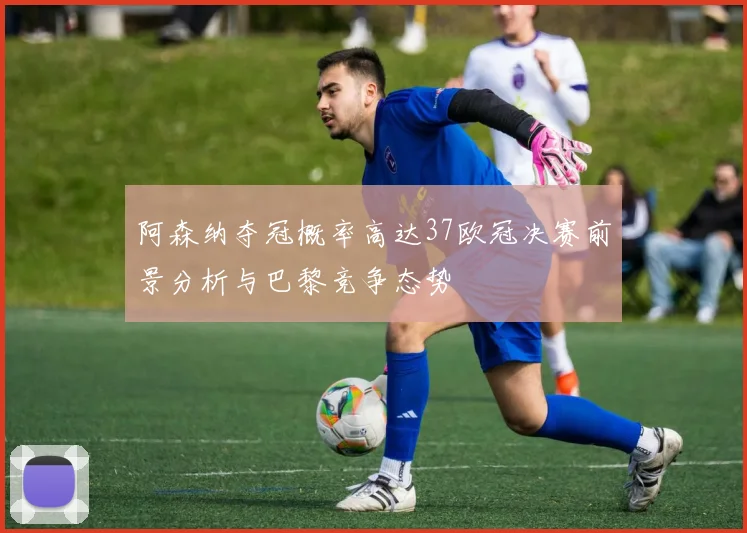 阿森纳夺冠概率高达37欧冠决赛前景分析与巴黎竞争态势
