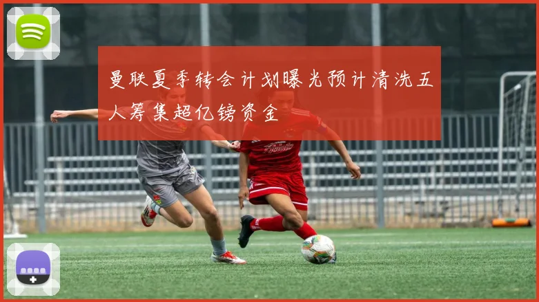 曼联夏季转会计划曝光预计清洗五人筹集超亿镑资金