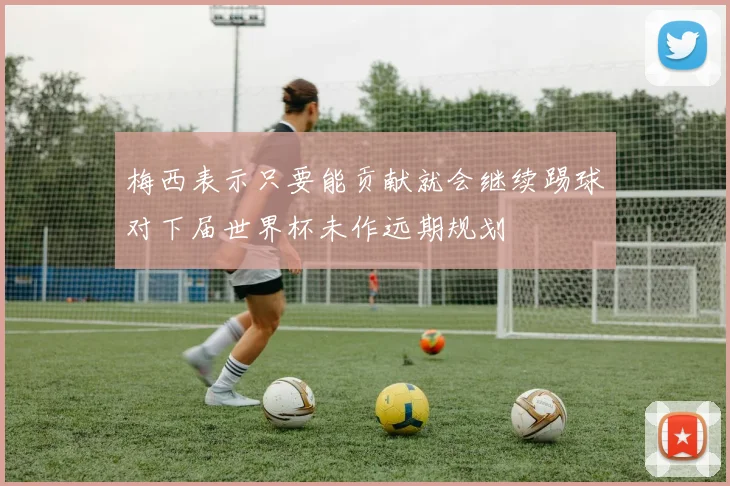 梅西表示只要能贡献就会继续踢球对下届世界杯未作远期规划