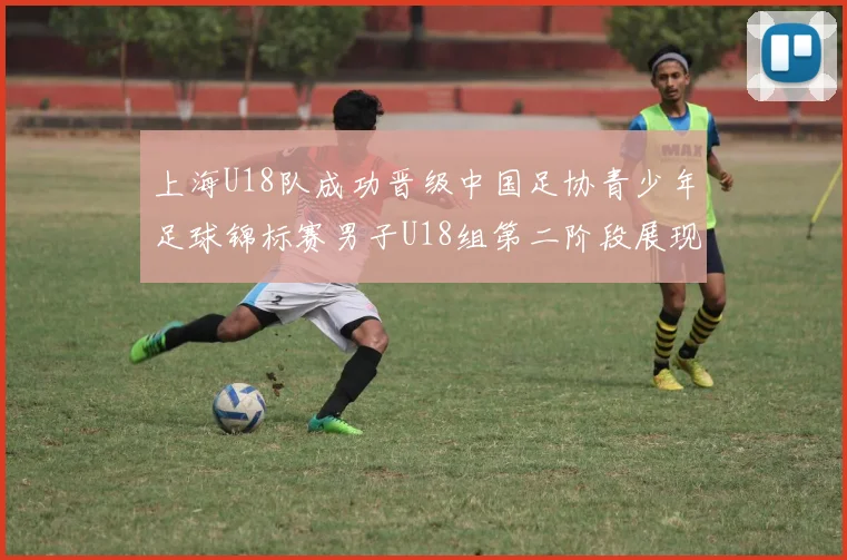 上海U18队成功晋级中国足协青少年足球锦标赛男子U18组第二阶段展现出色实力与团队合作精神