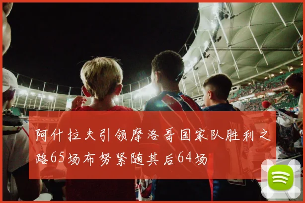 阿什拉夫引领摩洛哥国家队胜利之路65场布努紧随其后64场