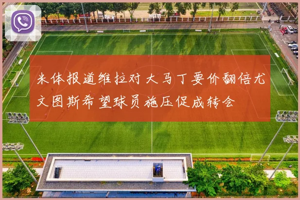 米体报道维拉对大马丁要价翻倍尤文图斯希望球员施压促成转会