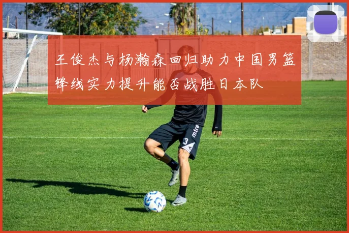 王俊杰与杨瀚森回归助力中国男篮锋线实力提升能否战胜日本队