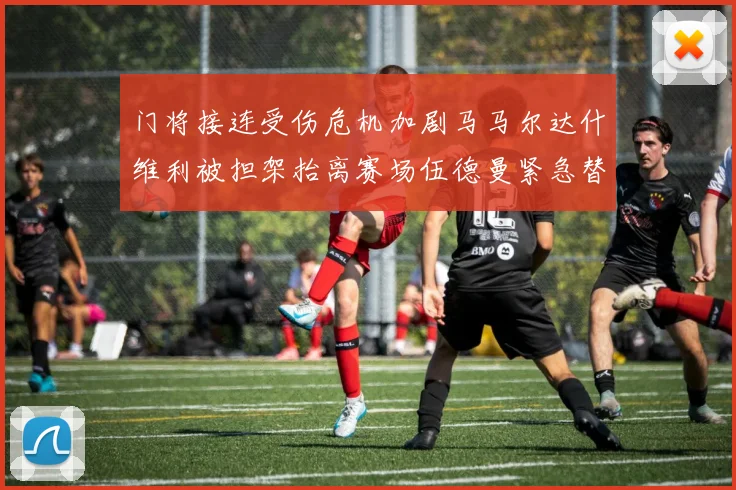 门将接连受伤危机加剧马马尔达什维利被担架抬离赛场伍德曼紧急替补上阵