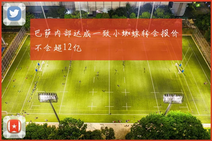 巴萨内部达成一致小蜘蛛转会报价不会超12亿