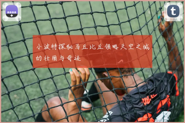 小波特探秘马丘比丘领略天空之城的壮丽与奇迹