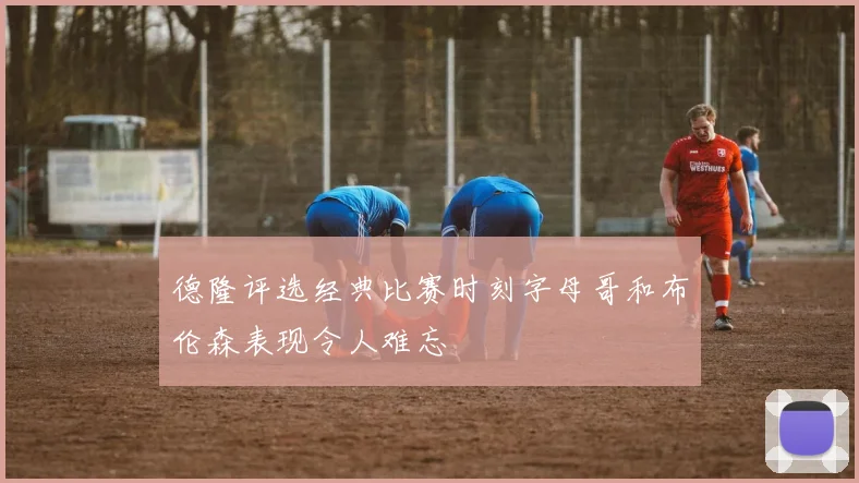 德隆评选经典比赛时刻字母哥和布伦森表现令人难忘