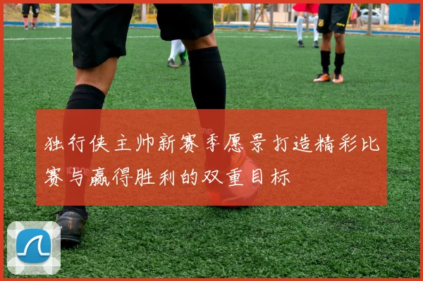 独行侠主帅新赛季愿景打造精彩比赛与赢得胜利的双重目标