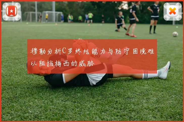 穆勒分析C罗终结能力与防守困境难以阻挡梅西的威胁