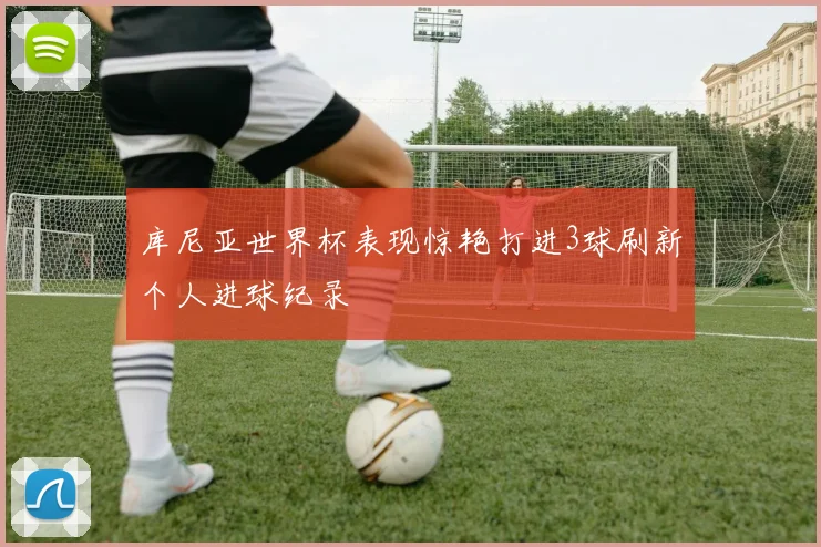 库尼亚世界杯表现惊艳打进3球刷新个人进球纪录