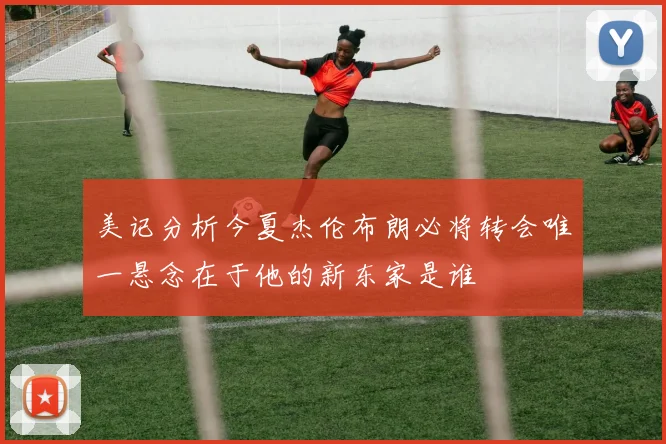 美记分析今夏杰伦布朗必将转会唯一悬念在于他的新东家是谁