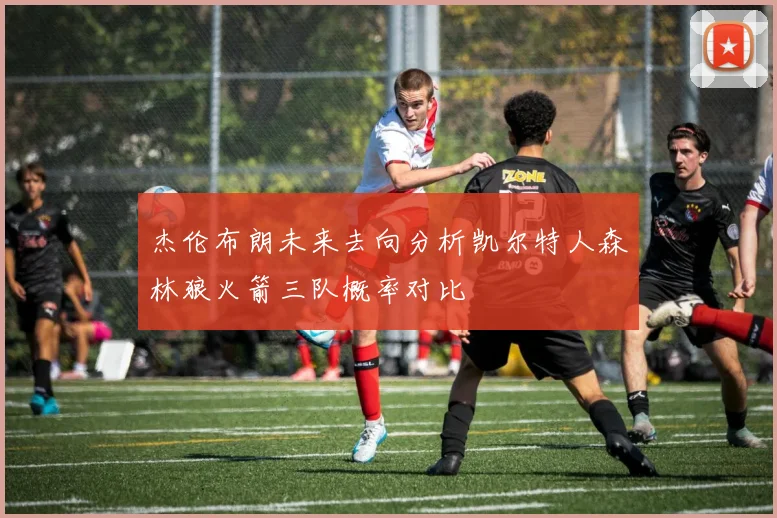杰伦布朗未来去向分析凯尔特人森林狼火箭三队概率对比