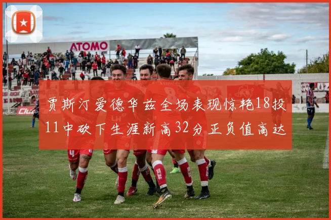 贾斯汀爱德华兹全场表现惊艳18投11中砍下生涯新高32分正负值高达47
