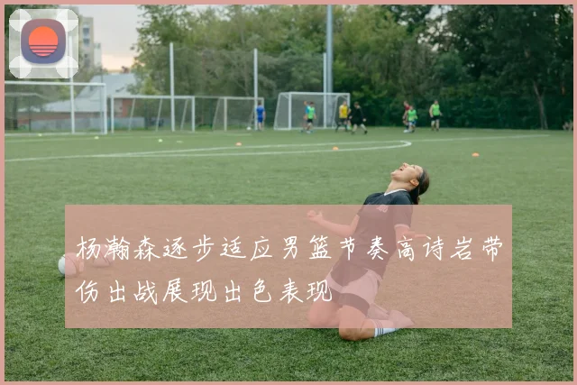 杨瀚森逐步适应男篮节奏高诗岩带伤出战展现出色表现