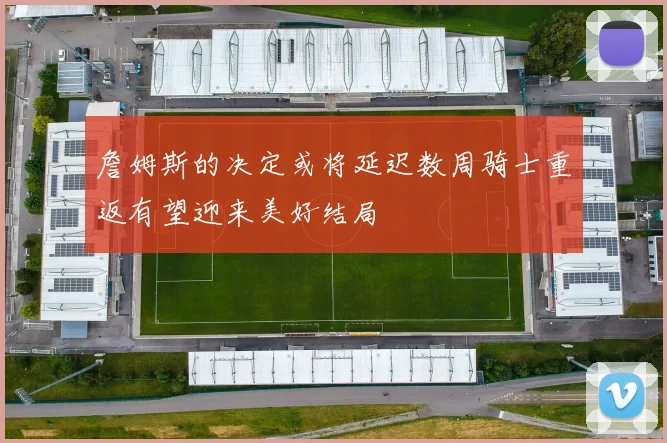 詹姆斯的决定或将延迟数周骑士重返有望迎来美好结局
