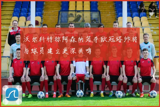 沃尔科特称阿森纳若夺欧冠塔帅将与球员建立更深共鸣