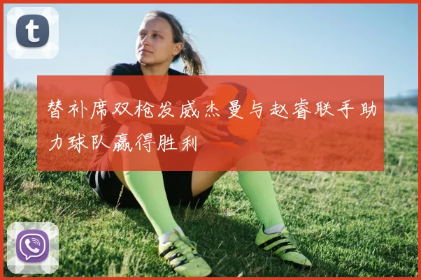 替补席双枪发威杰曼与赵睿联手助力球队赢得胜利