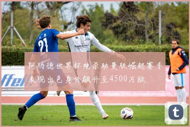 阿玛德世界杯绝杀助曼联崛起赛季表现出色身价飙升至4500万欧