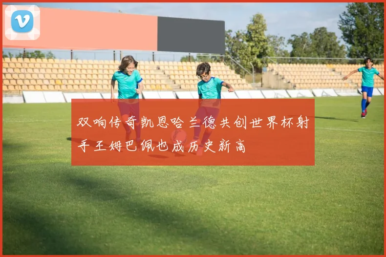 双响传奇凯恩哈兰德共创世界杯射手王姆巴佩也成历史新高
