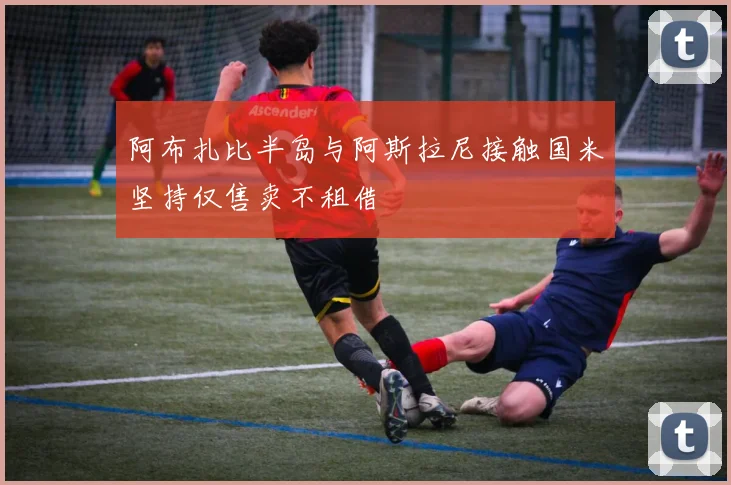 阿布扎比半岛与阿斯拉尼接触国米坚持仅售卖不租借