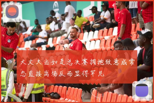 大丈夫当如是总决赛拥抱致意成常态直接离场反而显得罕见