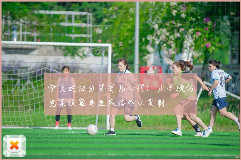 伊戈达拉分享育儿心得：儿子模仿克莱投篮库里风格难以复制