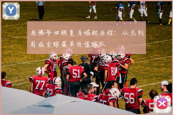 老佛爷回顾皇马崛起历程：从无到有成全球最具价值球队