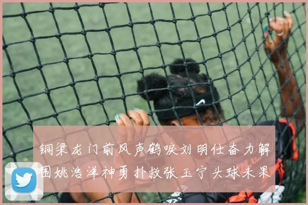 铜梁龙门前风声鹤唳刘明仕奋力解围姚浩洋神勇扑救张玉宁头球未果