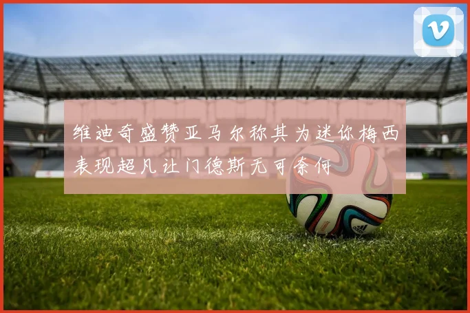 维迪奇盛赞亚马尔称其为迷你梅西表现超凡让门德斯无可奈何